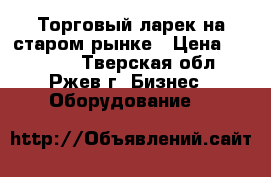 Торговый ларек на старом рынке › Цена ­ 45 000 - Тверская обл., Ржев г. Бизнес » Оборудование   